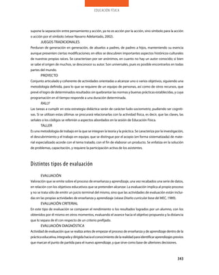 educación física
343
supone la separación entre pensamiento y acción, ya no es acción por la acción, sino símbolo para la acción
o acción por el símbolo (véase Navarro Adelantado, 2002).
JUEGOS TRADICIONALES
Perduran de generación en generación, de abuelos a padres, de padres a hijos, manteniendo su esencia
aunque presenten ciertas modificaciones; en ellos se descubren importantes aspectos históricos-culturales
de nuestras propias raíces. Se caracterizan por ser anónimos, en cuanto no hay un autor conocido; si bien
se sabe el origen de muchos, se desconoce su autor. Son universales, pues es posible encontrarlos en todas
partes del mundo.
PROYECTO
Conjunto articulado y coherente de actividades orientadas a alcanzar uno o varios objetivos, siguiendo una
metodología definida, para lo que se requiere de un equipo de personas, así como de otros recursos, que
prevé el logro de determinados resultados sin quebrantar las normas y buenas prácticas establecidas, y cuya
programación en el tiempo responde a una duración determinada.
RALLY
Las tareas a cumplir en esta estrategia didáctica serán de carácter ludo-sociomotriz, pudiendo ser cogniti-
vas. Si se utilizan estas últimas se procurará relacionarlas con la actividad física, es decir, que las claves, las
señales o los códigos se referirán a aspectos abordados en la sesión de Educación Física.
TALLER
Es una metodología de trabajo en la que se integran la teoría y la práctica. Se caracteriza por la investigación,
el descubrimiento y el trabajo en equipo, que se distingue por el acopio (en forma sistematizada) de mate-
rial especializado acorde con el tema tratado, con el fin de elaborar un producto. Se enfatiza en la solución
de problemas, capacitación, y requiere la participación activa de los asistentes.
distintos tipos de evaluación
EVALUACIÓN
Valoración que se emite sobre el proceso de enseñanza y aprendizaje, una vez recabados una serie de datos,
en relación con los objetivos educativos que se pretenden alcanzar. La evaluación implica al propio proceso
y no se trata sólo de emitir un juicio terminal del mismo, sino que las actividades de evaluación están inclui-
das en las propias actividades de enseñanza y aprendizaje (véase Diseño curricular base del MEC, 1989).
EVALUACIÓN CRITERIAL
En este tipo de evaluación se comparan el rendimiento o los resultados logrados por un alumno, con los
obtenidos por él mismo en otros momentos, evaluando el avance hacia el objetivo propuesto y la distancia
que lo separa de él con respecto de un criterio prefijado.
EVALUACIÓN DIAGNÓSTICA
Actividad de evaluación que se realiza antes de empezar el proceso de enseñanza y de aprendizaje dentro de la
prácticaeducativa,integradaydirigidahaciaelconocimientodelarealidadparaidentificaraprendizajesprevios
que marcan el punto de partida para el nuevo aprendizaje, y que sirve como base de ulteriores decisiones.
 