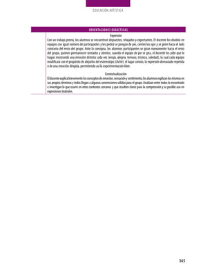 EDUCación ARTíStica
365
ORIENTACIONES DIDÁCTICAS
Expresión
Con un trabajo previo, los alumnos se encuentran dispuestos, relajados y expectantes. El docente los dividirá en
equipos con igual número de participantes y les pedirá se pongan de pie, cierren los ojos y se giren hacia el lado
contrario del resto del grupo. Ante la consigna, los alumnos participantes se giran nuevamente hacia el resto
del grupo, quienes permanecen sentados y atentos; cuando el equipo de pie se gira, el docente les pide que lo
hagan mostrando una emoción distinta cada vez (enojo, alegría, ternura, tristeza, soledad), la cual cada equipo
modificará con el propósito de alejarlos del estereotipo (cliché), el lugar común, la expresión demasiado repetida
o de una emoción dirigida, permitiendo así la experimentación libre.
Contextualización
Eldocenteexplicabrevementelosconceptosdeemoción,sensaciónysentimiento,losalumnosexplicanlosmismosen
suspropiostérminosytodoslleganaalgunasconvencionesválidasparaelgrupo.Analizanentretodosloencontrado
e investigan lo que ocurre en otros contextos cercanos y que resulten claros para la comprensión y su posible uso en
expresionesteatrales.
 