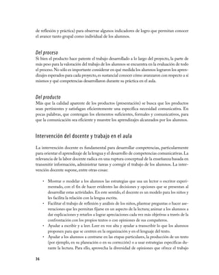 36
de reflexión y práctica) para observar algunos indicadores de logro que permitan conocer
el avance tanto grupal como individual de los alumnos.
Del proceso
Si bien el producto hace patente el trabajo desarrollado a lo largo del proyecto, la parte de
más peso para la valoración del trabajo de los alumnos se encuentra en la evaluación de todo
el proceso.No sólo es importante considerar en qué medida los alumnos lograron los apren-
dizajes esperados para cada proyecto,es sustancial conocer cómo avanzaron con respecto a sí
mismos y qué competencias desarrollaron durante su práctica en el aula.
Del producto
Más que la calidad aparente de los productos (presentación) se busca que los productos
sean pertinentes y satisfagan eficientemente una específica necesidad comunicativa. En
pocas palabras, que contengan los elementos suficientes, formales y comunicativos, para
que la comunicación sea eficiente y muestre los aprendizajes alcanzados por los alumnos.
Intervención del docente y trabajo en el aula
La intervención docente es fundamental para desarrollar competencias, particularmente
para orientar el aprendizaje de la lengua y el desarrollo de competencias comunicativas.La
relevancia de la labor docente radica en una ruptura conceptual de la enseñanza basada en
transmitir información, administrar tareas y corregir el trabajo de los alumnos. La inter-
vención docente supone, entre otras cosas:
Mostrar o modelar a los alumnos las estrategias que usa un lector o escritor experi-•	
mentado, con el fin de hacer evidentes las decisiones y opciones que se presentan al
desarrollar estas actividades. En este sentido, el docente es un modelo para los niños y
les facilita la relación con la lengua escrita.
Facilitar el trabajo de reflexión y análisis de los niños, plantear preguntas o hacer ase-•	
veraciones que les permitan fijarse en un aspecto de la lectura; animar a los alumnos a
dar explicaciones y retarlos a lograr apreciaciones cada vez más objetivas a través de la
confrontación con los propios textos o con opiniones de sus compañeros.
Ayudar a escribir y a leer. Leer en voz alta y ayudar a transcribir lo que los alumnos•	
proponen para que se centren en la organización y en el lenguaje del texto.
Ayudar a los alumnos a centrarse en las etapas particulares, la producción de un texto•	
(por ejemplo, en su planeación o en su corrección) o a usar estrategias específicas du-
rante la lectura. Para ello, aprovecha la diversidad de opiniones que ofrece el trabajo
 