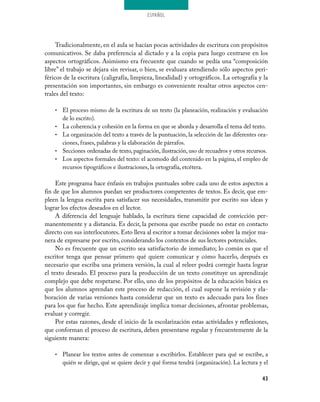 ESPAÑOL
43
Tradicionalmente, en el aula se hacían pocas actividades de escritura con propósitos
comunicativos. Se daba preferencia al dictado y a la copia para luego centrarse en los
aspectos ortográficos. Asimismo era frecuente que cuando se pedía una “composición
libre” el trabajo se dejara sin revisar, o bien, se evaluara atendiendo sólo aspectos peri-
féricos de la escritura (caligrafía, limpieza, linealidad) y ortográficos. La ortografía y la
presentación son importantes, sin embargo es conveniente resaltar otros aspectos cen-
trales del texto:
El proceso mismo de la escritura de un texto (la planeación, realización y evaluación•	
de lo escrito).
La coherencia y cohesión en la forma en que se aborda y desarrolla el tema del texto.•	
La organización del texto a través de la puntuación, la selección de las diferentes ora-•	
ciones, frases, palabras y la elaboración de párrafos.
Secciones ordenadas de texto, paginación, ilustración, uso de recuadros y otros recursos.•	
Los aspectos formales del texto: el acomodo del contenido en la página, el empleo de•	
recursos tipográficos e ilustraciones, la ortografía, etcétera.
Este programa hace énfasis en trabajos puntuales sobre cada uno de estos aspectos a
fin de que los alumnos puedan ser productores competentes de textos. Es decir, que em-
pleen la lengua escrita para satisfacer sus necesidades, transmitir por escrito sus ideas y
lograr los efectos deseados en el lector.
A diferencia del lenguaje hablado, la escritura tiene capacidad de convicción per-
manentemente y a distancia. Es decir, la persona que escribe puede no estar en contacto
directo con sus interlocutores. Esto lleva al escritor a tomar decisiones sobre la mejor ma-
nera de expresarse por escrito, considerando los contextos de sus lectores potenciales.
No es frecuente que un escrito sea satisfactorio de inmediato; lo común es que el
escritor tenga que pensar primero qué quiere comunicar y cómo hacerlo, después es
necesario que escriba una primera versión, la cual al releer podrá corregir hasta lograr
el texto deseado. El proceso para la producción de un texto constituye un aprendizaje
complejo que debe respetarse. Por ello, uno de los propósitos de la educación básica es
que los alumnos aprendan este proceso de redacción, el cual supone la revisión y ela-
boración de varias versiones hasta considerar que un texto es adecuado para los fines
para los que fue hecho. Este aprendizaje implica tomar decisiones, afrontar problemas,
evaluar y corregir.
Por estas razones, desde el inicio de la escolarización estas actividades y reflexiones,
que conforman el proceso de escritura, deben presentarse regular y frecuentemente de la
siguiente manera:
Planear los textos antes de comenzar a escribirlos. Establecer para qué se escribe, a•	
quién se dirige, qué se quiere decir y qué forma tendrá (organización). La lectura y el
 