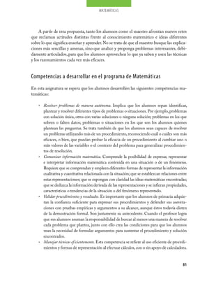 matemáticas
81
A partir de esta propuesta, tanto los alumnos como el maestro afrontan nuevos retos
que reclaman actitudes distintas frente al conocimiento matemático e ideas diferentes
sobre lo que significa enseñar y aprender. No se trata de que el maestro busque las explica-
ciones más sencillas y amenas, sino que analice y proponga problemas interesantes, debi-
damente articulados, para que los alumnos aprovechen lo que ya saben y usen las técnicas
y los razonamientos cada vez más eficaces.
Competencias a desarrollar en el programa de Matemáticas
En esta asignatura se espera que los alumnos desarrollen las siguientes competencias ma-
temáticas:
Resolver problemas de manera autónoma.•	 Implica que los alumnos sepan identificar,
plantear y resolver diferentes tipos de problemas o situaciones. Por ejemplo, problemas
con solución única, otros con varias soluciones o ninguna solución; problemas en los que
sobren o falten datos; problemas o situaciones en los que son los alumnos quienes
plantean las preguntas. Se trata también de que los alumnos sean capaces de resolver
un problema utilizando más de un procedimiento, reconociendo cuál o cuáles son más
eficaces, o bien, que puedan probar la eficacia de un procedimiento al cambiar uno o
más valores de las variables o el contexto del problema para generalizar procedimien-
tos de resolución.
Comunicar información matemática.•	 Comprende la posibilidad de expresar, representar
e interpretar información matemática contenida en una situación o de un fenómeno.
Requiere que se comprendan y empleen diferentes formas de representar la información
cualitativa y cuantitativa relacionada con la situación; que se establezcan relaciones entre
estas representaciones; que se expongan con claridad las ideas matemáticas encontradas;
que se deduzca la información derivada de las representaciones y se infieran propiedades,
características o tendencias de la situación o del fenómeno representado.
Validar procedimientos y resultados.•	 Es importante que los alumnos de primaria adquie-
ran la confianza suficiente para expresar sus procedimientos y defender sus asevera-
ciones con pruebas empíricas y argumentos a su alcance, aunque éstos todavía disten
de la demostración formal. Son justamente su antecedente. Cuando el profesor logra
que sus alumnos asuman la responsabilidad de buscar al menos una manera de resolver
cada problema que plantea, junto con ello crea las condiciones para que los alumnos
vean la necesidad de formular argumentos para sustentar el procedimiento y solución
encontrados.
Manejar técnicas eficientemente.•	 Esta competencia se refiere al uso eficiente de procedi-
mientos y formas de representación al efectuar cálculos,con o sin apoyo de calculadora.
 