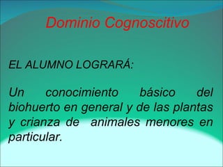 Dominio Cognoscitivo
EL ALUMNO LOGRARÁ:
Un conocimiento básico del
biohuerto en general y de las plantas
y crianza de animales menores en
particular.
 