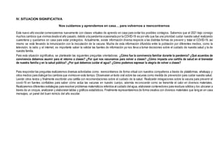 IV. SITUACION SIGNIFICATIVA
Nos cuidamos y aprendemos en casa… para volvernos a reencontrarnos
Este nuevo año escolar comenzaremos nuevamente con clases virtuales de aprendo en casa para evitar los posibles contagios. Sabemos que el 2021 trajo consigo
muchos cambios que vivimos desde el año pasado, debido a la pandemia ocasionada por la COVID-19 es por ello que fue una prioridad cuidar nuestra salud realizando
cuarentena y quedarnos en casa para estar protegidos. Actualmente, existe información diversa respecto a las distintas formas de prevenir y tratar el COVID-19, así
mismo se está llevando la inmunización con la inoculación de la vacuna. Mucha de esta información difundida entre la población por diferentes medios, como la
televisión, la radio y el internet, es importante saber la validar las fuentes de información ya nos lleva a tomar decisiones sobre el cuidado de nuestra salud y la de
nuestra familia.
Para esta situación significativa, se plantearán las siguientes preguntas orientadoras: ¿Cómo fue la convivencia familiar durante la pandemia? ¿Qué acuerdos de
convivencia debemos asumir para el retorno a clases? ¿Por qué nos vacunamos para volver a clases? ¿Cómo impacta una cartilla de salud en el bienestar
de nuestra familia y en la salud pública? ¿Por qué debemos cuidar el agua? ¿Cómo podemos expresar la alegría de volver a clases?
Para responder las preguntas realizaremos diversas actividades como: reencontramos de forma virtual con nuestros compañeros a través de plataformas, whatsapp y
otros medios para dialogar los cambios que vivimos en este tiempo. Observaran un texto oral sobre las vacunas como medida de prevención para cuidar nuestra salud.
Leerán otros textos y finalmente escribirán una cartilla con recomendaciones sobre el cuidado de la salud. Realizarán indagaciones sobre la vacuna para prevenir el
covid-19 en fuentes confiables para saber cómo actúa las vacunas en nuestro cuerpo, además reconocerán como se transmite el calor en diversos materiales.
Realizaremos diferentes estrategias para resolver problemas matemáticos referidos al cuidado del agua, elaboraran contenedores para residuos sólidos y los ubicaran a
través de un croquis, analizaran y elaboraran tablas y gráficos estadísticos. Finalmente representaremos de forma creativa con diversos materiales que tengan en casa
mensajes, un panel del buen reinicio del año escolar.
 