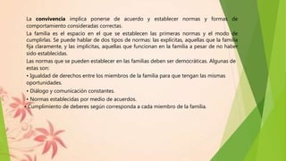 La convivencia implica ponerse de acuerdo y establecer normas y formas de
comportamiento consideradas correctas.
La familia es el espacio en el que se establecen las primeras normas y el modo de
cumplirlas. Se puede hablar de dos tipos de normas: las explícitas, aquellas que la familia
fija claramente, y las implícitas, aquellas que funcionan en la familia a pesar de no haber
sido establecidas.
Las normas que se pueden establecer en las familias deben ser democráticas. Algunas de
estas son:
• Igualdad de derechos entre los miembros de la familia para que tengan las mismas
oportunidades.
• Diálogo y comunicación constantes.
• Normas establecidas por medio de acuerdos.
• Cumplimiento de deberes según corresponda a cada miembro de la familia.
 