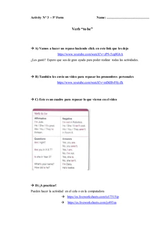 Activity N° 3 - 5° Form Name: …………………………………
Verb “to be”
 A) Vamos a hacer un repaso haciendo click en este link que les ...