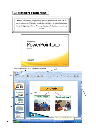 1.3 MICROSOFT POWER POINT
Power Point es un programa gráfico especialmente para crear
presentaciones efectivas y versátiles, mediante la combinación de
texto, imágenes, colores, formas, dibujos, efectos de animación y
sonido.
Indicar las partes de la siguiente ventana:
