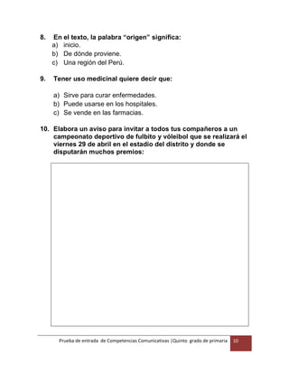 Prueba de entrada de Competencias Comunicativas |Quinto grado de primaria 10
8. En el texto, la palabra “origen” significa:
a) inicio.
b) De dónde proviene.
c) Una región del Perú.
9. Tener uso medicinal quiere decir que:
a) Sirve para curar enfermedades.
b) Puede usarse en los hospitales.
c) Se vende en las farmacias.
10. Elabora un aviso para invitar a todos tus compañeros a un
campeonato deportivo de fulbito y vóleibol que se realizará el
viernes 29 de abril en el estadio del distrito y donde se
disputarán muchos premios:
 