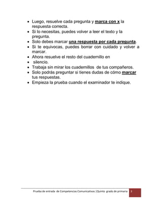 Prueba de entrada de Competencias Comunicativas |Quinto grado de primaria 3
 Luego, resuelve cada pregunta y marca con x la
respuesta correcta.
 Si lo necesitas, puedes volver a leer el texto y la
pregunta.
 Solo debes marcar una respuesta por cada pregunta.
 Si te equivocas, puedes borrar con cuidado y volver a
marcar.
 Ahora resuelve el resto del cuadernillo en
 silencio.
 Trabaja sin mirar los cuadernillos de tus compañeros.
 Solo podrás preguntar si tienes dudas de cómo marcar
tus respuestas.
 Empieza la prueba cuando el examinador te indique.
 