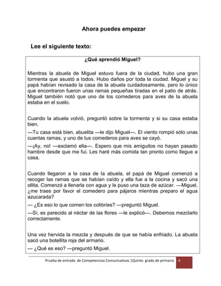 Prueba de entrada de Competencias Comunicativas |Quinto grado de primaria 4
Ahora puedes empezar
Lee el siguiente texto:
¿Qué aprendió Miguel?
Mientras la abuela de Miguel estuvo fuera de la ciudad, hubo una gran
tormenta que asustó a todos. Hubo daños por toda la ciudad. Miguel y su
papá habían revisado la casa de la abuela cuidadosamente, pero lo único
que encontraron fueron unas ramas pequeñas tiradas en el patio de atrás.
Miguel también notó que uno de los comederos para aves de la abuela
estaba en el suelo.
Cuando la abuela volvió, preguntó sobre la tormenta y si su casa estaba
bien.
—Tu casa está bien, abuelita —le dijo Miguel—. El viento rompió sólo unas
cuantas ramas, y uno de tus comederos para aves se cayó.
—¡Ay, no! —exclamó ella—. Espero que mis amiguitos no hayan pasado
hambre desde que me fui. Les haré más comida tan pronto como llegue a
casa.
Cuando llegaron a la casa de la abuela, el papá de Miguel comenzó a
recoger las ramas que se habían caído y ella fue a la cocina y sacó una
ollita. Comenzó a llenarla con agua y le puso una taza de azúcar. —Miguel,
¿me traes por favor el comedero para pájaros mientras preparo el agua
azucarada?
— ¿Es eso lo que comen los colibríes? —preguntó Miguel.
—Sí, es parecido al néctar de las flores —le explicó—. Debemos mezclarlo
correctamente.
Una vez hervida la mezcla y después de que se había enfriado. La abuela
sacó una botellita roja del armario.
— ¿Qué es eso? —preguntó Miguel.
 