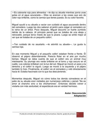 Prueba de entrada de Competencias Comunicativas |Quinto grado de primaria 5
—Es colorante rojo para alimentos —le dijo su abuela mientras ponía unas
gotas en el agua azucarada— Ellos se acercan a las cosas que son de
color rojo brillante, como la camisa que tienes puesta. Es su color favorito.
Miguel ayudó a su abuela a vaciar con cuidado el agua azucarada dentro
del comedero. Luego los dos salieron al jardín para colgar el comedero en
la rama de un árbol. Poco después, Miguel escuchó un fuerte zumbido
detrás de la cabeza. Al principio pensó que se trataba de una abeja y
retrocedió, porque tenía miedo de que lo picara. Luego se sintió mejor al
ver que se trataba de un pequeño colibrí.
—Ten cuidado de no asustarlo —le advirtió su abuela—. Le gusta tu
camisa roja.
En ese momento Miguel y el pequeño colibrí estaban frente a frente. Él
observó al pájaro detenidamente. Parecía flotar en el aire por mucho
tiempo. Miguel se daba cuenta de que el colibrí era un animal muy
interesante. Su plumaje era verde brillante en el lomo y rojo oscuro en el
cuello. Los colores brillaban con la luz del sol. Miguel se movió un poco a la
derecha y el colibrí lo siguió. Luego se movió a la izquierda y el pájaro
también lo hizo. Finalmente, el colibrí vio el comedero y voló directamente
hacia él. Estaba fascinado con lo que iba descubriendo.
Momentos después, Miguel vio cómo todos los demás comederos en el
patio de su abuela eran visitados por numerosos colibríes y pensó “No es
amor al chancho sino a los chicharrones”. Entonces decidió volver a
visitarla con más asiduidad, el espectáculo era en verdad hermoso.
Autor: Desconocido
Adaptación
 