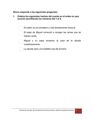 Prueba de entrada de Competencias Comunicativas |Quinto grado de primaria 6
Ahora responde a las siguientes preguntas:
1. Ordena los siguientes hechos del cuento en el orden en que
ocurren escribiendo los números del 1 al 4.
El colibrí vio el comedero y voló directamente hacia él.
El papá de Miguel comenzó a recoger las ramas que se
habían caído.
Miguel y su papá revisaron la casa de la abuela
cuidadosamente.
La abuela sacó una botellita roja del armario.
 