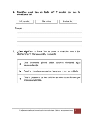 Prueba de entrada de Competencias Comunicativas |Quinto grado de primaria 7
2. Identifica ¿qué tipo de texto es? Y explica por qué lo
consideras así.
Informativo Narrativo Instructivo
Porque…
3. ¿Qué significa la frase “No es amor al chancho sino a los
chicharrones”? Marca con X tu respuesta
a
Que fácilmente podría cazar colibríes dándoles agua
azucarada roja.
b Que los chanchos no son tan hermosos como los colibrís.
c
Que la presencia de los colibríes se debía a su interés por
el agua azucarada.
 