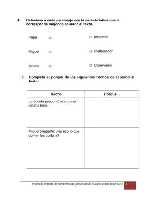 Prueba de entrada de Competencias Comunicativas |Quinto grado de primaria 8
4. Relaciona a cada personaje con la característica que le
corresponde mejor de acuerdo al texto.
Papá o o protector
Miguel o o colaborador
abuela o o Observador
5. Completa el porqué de los siguientes hechos de acuerdo al
texto.
Hecho Porque…
La abuela preguntó si su casa
estaba bien.
Miguel preguntó: ¿es eso lo que
comen los colibrís?
 