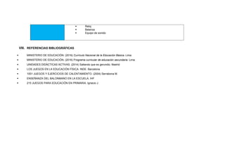  Reloj
 Balanza
 Equipo de sonido
VIII. REFERENCIAS BIBLIOGRÁFICAS
 MINISTERIO DE EDUCACIÓN. (2016) Currículo Nacional de la Educación Básica. Lima
 MINISTERIO DE EDUCACIÓN. (2016) Programa curricular de educación secundaria. Lima.
 UNIDADES DIDÁCTICAS ACTIVAS. (2014) Saltando que es gerundio. Madrid
 LOS JUEGOS EN LA EDUCACIÓN FÍSICA. INDE. Barcelona
 1001 JUEGOS Y EJERCICIOS DE CALENTAMIENTO. (2004) Serrabona M.
 ENSEÑANZA DEL BALONMANO EN LA ESCUELA. IHF
 215 JUEGOS PARA EDUCACIÓN EN PRIMARIA. Ignacio J.
 