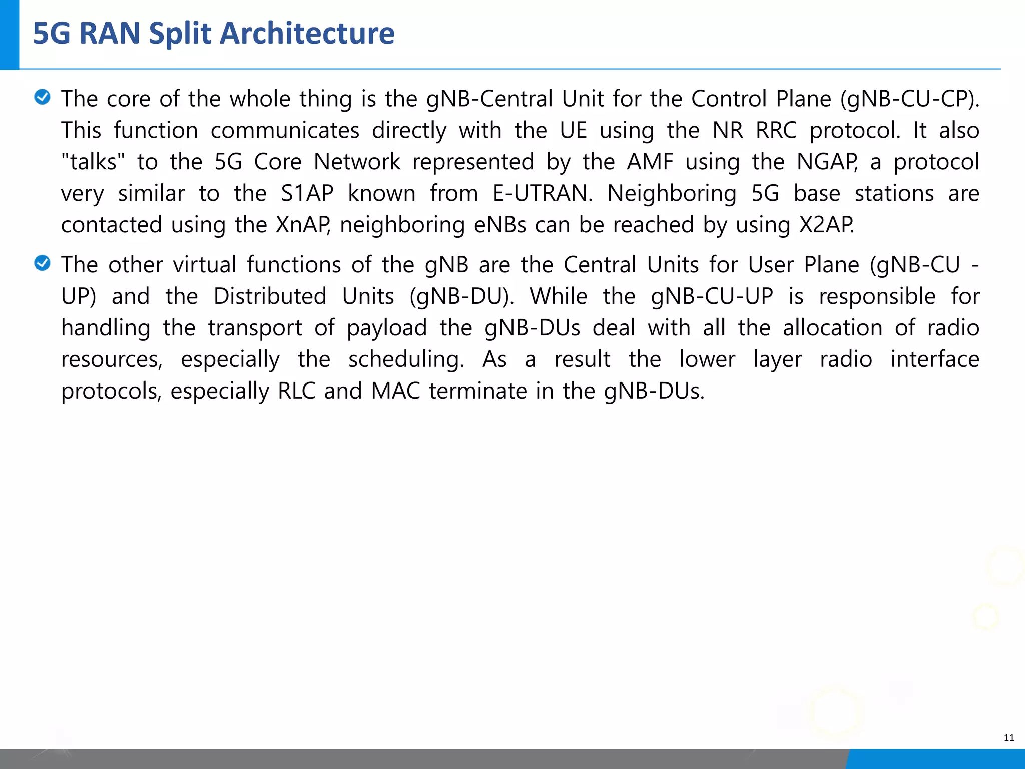 5G RAN Split Architecture
11
The core of the whole thing is the gNB-Central Unit for the Control Plane (gNB-CU-CP).
This function communicates directly with the UE using the NR RRC protocol. It also
"talks" to the 5G Core Network represented by the AMF using the NGAP, a protocol
very similar to the S1AP known from E-UTRAN. Neighboring 5G base stations are
contacted using the XnAP, neighboring eNBs can be reached by using X2AP.
The other virtual functions of the gNB are the Central Units for User Plane (gNB-CU -
UP) and the Distributed Units (gNB-DU). While the gNB-CU-UP is responsible for
handling the transport of payload the gNB-DUs deal with all the allocation of radio
resources, especially the scheduling. As a result the lower layer radio interface
protocols, especially RLC and MAC terminate in the gNB-DUs.
 