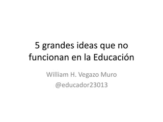 5 grandes ideas que no
funcionan en la Educación
William H. Vegazo Muro
@educador23013
 