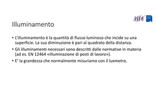 Illuminamento
• L’illuminamento è la quantità di flusso luminoso che incide su una 
superficie. La sua diminuzione è pari al quadrato della distanza.
• Gli illuminamenti necessari sono descritti dalle normative in materia 
(ad es. EN 12464 «Illuminazione di posti di lavoro»).
• E’ la grandezza che normalmente misuriamo con il luxmetro.
 