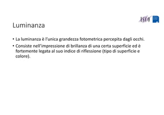 Luminanza
• La luminanza è l’unica grandezza fotometrica percepita dagli occhi.
• Consiste nell’impressione di brillanza di una certa superficie ed è 
fortemente legata al suo indice di riflessione (tipo di superficie e 
colore).
 