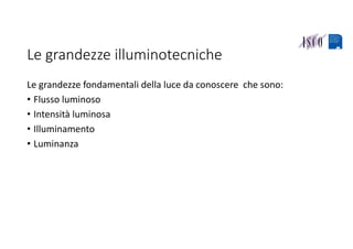 Le grandezze illuminotecniche
Le grandezze fondamentali della luce da conoscere  che sono:
• Flusso luminoso
• Intensità luminosa
• Illuminamento
• Luminanza
 