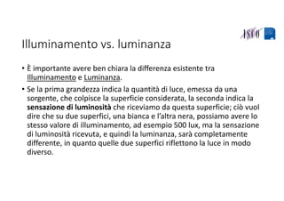 Illuminamento vs. luminanza
• È importante avere ben chiara la differenza esistente tra 
Illuminamento e Luminanza. 
• Se la prima grandezza indica la quantità di luce, emessa da una 
sorgente, che colpisce la superficie considerata, la seconda indica la 
sensazione di luminosità che riceviamo da questa superficie; ciò vuol 
dire che su due superfici, una bianca e l’altra nera, possiamo avere lo 
stesso valore di illuminamento, ad esempio 500 lux, ma la sensazione 
di luminosità ricevuta, e quindi la luminanza, sarà completamente 
differente, in quanto quelle due superfici riflettono la luce in modo 
diverso. 
 