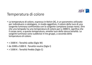 Temperatura di colore
• La temperatura di colore, espressa in Kelvin [K], è un parametro utilizzato 
per individuare e catalogare, in modo oggettivo, il colore della luce di una 
sorgente luminosa confrontata con la sorgente campione (corpo nero). Dire 
che una lampada ha una temperatura di colore pari a 3000 K, significa che 
il corpo nero, a questa temperatura, emette luce della stessa tonalità. Le 
sorgenti luminose sono suddivise in tre gruppi, a seconda della 
temperatura di colore:
• < 3300 K : Tonalità calda (Sigla W)
• da 3300 a 5300 K : Tonalità neutra (Sigla I)
• > 5300 K : Tonalità fredda (Sigla C)
 