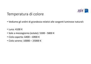 Temperatura di colore
• Vediamo gli ordini di grandezza relativi alle sorgenti luminose naturali:
• Luna: 4100 K
• Sole a mezzogiorno (estate): 5300 ‐ 5800 K
• Cielo coperto: 6400 – 6900 K
• Cielo sereno: 10000 – 25000 K
 