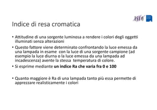 Indice di resa cromatica
• Attitudine di una sorgente luminosa a rendere i colori degli oggetti 
illuminati senza alterazioni 
• Questo fattore viene determinato confrontando la luce emessa da 
una lampada in esame  con la luce di una sorgente campione (ad 
esempio la luce diurna o la luce emessa da una lampada ad 
incadescenza) avente la stessa  temperatura di colore.
• Si esprime mediante un indice Ra che varia fra 0 e 100
• Quanto maggiore è Ra di una lampada tanto più essa permette di 
apprezzare realisticamente i colori 
 