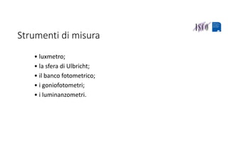 Strumenti di misura
• luxmetro;
• la sfera di Ulbricht;
• il banco fotometrico;
• i goniofotometri;
• i luminanzometri.
 