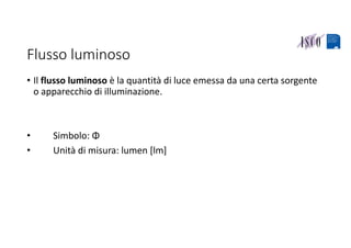 Flusso luminoso
• Il flusso luminoso è la quantità di luce emessa da una certa sorgente 
o apparecchio di illuminazione.
• Simbolo: Φ 
• Unità di misura: lumen [lm]
 