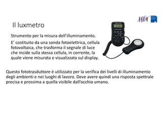 Il luxmetro
Strumento per la misura dell’illuminamento. 
E’ costituito da una sonda fotoelettrica, cellula 
fotovoltaica, che trasforma il segnale di luce 
che incide sulla stessa cellula, in corrente, la 
quale viene misurata e visualizzata sul display.
Questo fototrasduttore è utilizzato per la verifica dei livelli di illuminamento 
degli ambienti e nei luoghi di lavoro. Deve avere quindi una risposta spettrale 
precisa e prossima a quella visibile dall’occhio umano.
 