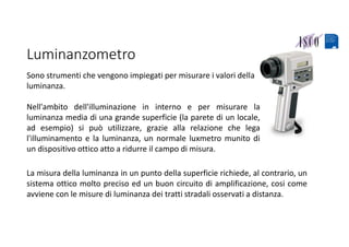 Luminanzometro
Sono strumenti che vengono impiegati per misurare i valori della 
luminanza.
Nell'ambito dell'illuminazione in interno e per misurare la
luminanza media di una grande superficie (la parete di un locale,
ad esempio) si può utilizzare, grazie alla relazione che lega
l'illuminamento e la luminanza, un normale luxmetro munito di
un dispositivo ottico atto a ridurre il campo di misura.
La misura della luminanza in un punto della superficie richiede, al contrario, un
sistema ottico molto preciso ed un buon circuito di amplificazione, cosi come
avviene con le misure di luminanza dei tratti stradali osservati a distanza.
 