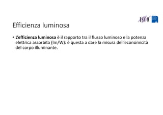 Efficienza luminosa
• L’efficienza luminosa è il rapporto tra il flusso luminoso e la potenza 
elettrica assorbita (lm/W): è questa a dare la misura dell’economicità 
del corpo illuminante.
 
