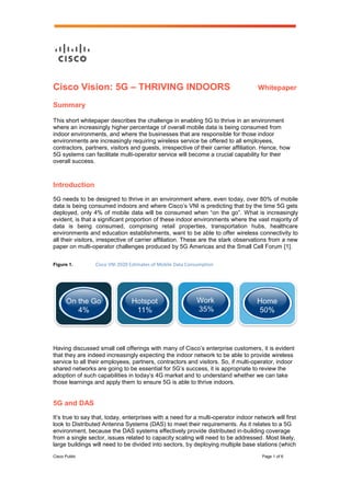 Cisco Public Page 1 of 6
Cisco Vision: 5G – THRIVING INDOORS Whitepaper
Summary
This short whitepaper describes the challenge in enabling 5G to thrive in an environment
where an increasingly higher percentage of overall mobile data is being consumed from
indoor environments, and where the businesses that are responsible for those indoor
environments are increasingly requiring wireless service be offered to all employees,
contractors, partners, visitors and guests, irrespective of their carrier affiliation. Hence, how
5G systems can facilitate multi-operator service will become a crucial capability for their
overall success.
Introduction
5G needs to be designed to thrive in an environment where, even today, over 80% of mobile
data is being consumed indoors and where Cisco’s VNI is predicting that by the time 5G gets
deployed, only 4% of mobile data will be consumed when “on the go”. What is increasingly
evident, is that a significant proportion of these indoor environments where the vast majority of
data is being consumed, comprising retail properties, transportation hubs, healthcare
environments and education establishments, want to be able to offer wireless connectivity to
all their visitors, irrespective of carrier affiliation. These are the stark observations from a new
paper on multi-operator challenges produced by 5G Americas and the Small Cell Forum [1].
Figure 1. Cisco VNI 2020 Estimates of Mobile Data Consumption
Having discussed small cell offerings with many of Cisco’s enterprise customers, it is evident
that they are indeed increasingly expecting the indoor network to be able to provide wireless
service to all their employees, partners, contractors and visitors. So, if multi-operator, indoor
shared networks are going to be essential for 5G’s success, it is appropriate to review the
adoption of such capabilities in today’s 4G market and to understand whether we can take
those learnings and apply them to ensure 5G is able to thrive indoors.
5G and DAS
It’s true to say that, today, enterprises with a need for a multi-operator indoor network will first
look to Distributed Antenna Systems (DAS) to meet their requirements. As it relates to a 5G
environment, because the DAS systems effectively provide distributed in-building coverage
from a single sector, issues related to capacity scaling will need to be addressed. Most likely,
large buildings will need to be divided into sectors, by deploying multiple base stations (which
 