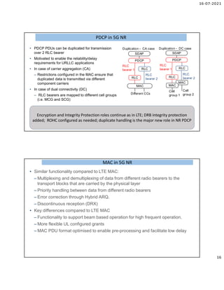 16-07-2021
16
• PDCP PDUs can be duplicated for transmission
over 2 RLC bearer
• Motivated to enable the reliability/delay
requirements for URLLC applications
• In case of carrier aggregation (CA)
– Restrictions configured in the MAC ensure that
duplicated data is transmitted via different
component carriers
• In case of dual connectivity (DC)
– RLC bearers are mapped to different cell groups
(i.e. MCG and SCG)
RLC
MAC
SDAP
PDCP
RLC
bearer 2
RLC
RLC
bearer 1 RLC
SDAP
PDCP
RLC
bearer 2
RLC
RLC
bearer 1
MAC
MAC
Different CCs
Cell
group 1
Cell
group 2
Duplication - CA case Duplication - DC case
PDCP in 5G NR
PDCP in 5G NR
Encryption and Integrity Protection roles continue as in LTE; DRB integrity protection
added; ROHC configured as needed; duplicate handling is the major new role in NR PDCP
MAC in 5G NR
MAC in 5G NR
• Similar functionality compared to LTE MAC:
– Multiplexing and demultiplexing of data from different radio bearers to the
transport blocks that are carried by the physical layer
– Priority handling between data from different radio bearers
– Error correction through Hybrid ARQ.
– Discontinuous reception (DRX)
• Key differences compared to LTE MAC
– Functionality to support beam based operation for high frequent operation.
– More flexible UL configured grants
– MAC PDU format optimised to enable pre-processing and facilitate low delay
 