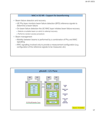 16-07-2021
17
• Beam failure detection and recovery
– UE Phy layer monitors beam failure detection (BFD) reference signals to
determine a beam failure
– On beam failure detection the UE MAC layer initiates beam failure recovery
– Selects a suitable beam on which to attempt recovery
– Performs random access procedure
• Beam management
– Mobility between beams is performed by a combination of Phy and MAC
signalling
– RRC signalling involved only to provide a measurement configuration (e.g.
configuration of the reference signals to be measured, etc)
MAC in 5G NR – Support for beamforming
MAC in 5G NR – Support for beamforming
gNodeB – C/U Plane
gNodeB – C/U Plane
Source: rcf-wireless
 