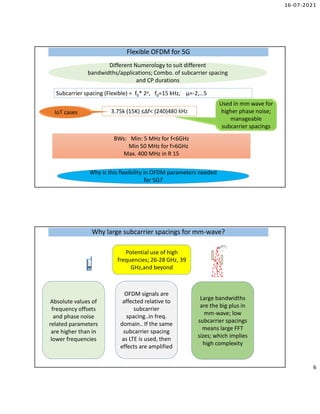 16-07-2021
6
Flexible OFDM for 5G
Flexible OFDM for 5G
Subcarrier spacing (Flexible) = f0* 2µ, f0=15 kHz, µ=-2,…5
3.75k (15K) ≤∆f< (240)480 kHz
BWs: Min: 5 MHz for f<6GHz
Min 50 MHz for f>6GHz
Max. 400 MHz in R 15
IoT cases
Used in mm wave for
higher phase noise;
manageable
subcarrier spacings
Why is this flexibility in OFDM parameters needed
for 5G?
Different Numerology to suit different
bandwidths/applications; Combo. of subcarrier spacing
and CP durations
Why large subcarrier spacings for mm-wave?
Why large subcarrier spacings for mm-wave?
Potential use of high
frequencies; 26-28 GHz, 39
GHz,and beyond
Absolute values of
frequency offsets
and phase noise
related parameters
are higher than in
lower frequencies
OFDM signals are
affected relative to
subcarrier
spacing..in freq.
domain.. If the same
subcarrier spacing
as LTE is used, then
effects are amplified
Large bandwidths
are the big plus in
mm-wave; low
subcarrier spacings
means large FFT
sizes; which implies
high complexity
 