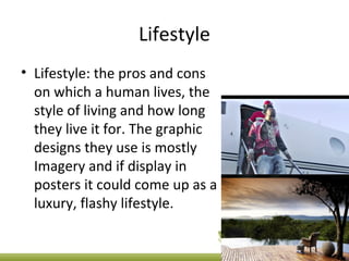 Lifestyle
• Lifestyle: the pros and cons
on which a human lives, the
style of living and how long
they live it for. The graphic
designs they use is mostly
Imagery and if display in
posters it could come up as a
luxury, flashy lifestyle.
 