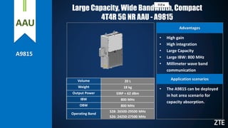 AAU
A9815
Large Capacity, Wide Bandwidth, Compact
4T4R 5G NR AAU - A9815
Volume 20 L
Weight 18 kg
Output Power EIRP = 62 dBm
IBW 800 MHz
OBW 800 MHz
Operating Band
S28: 26500-29500 MHz
S26: 24250-27500 MHz
• The A9815 can be deployed
in hot area scenario for
capacity absorption.
Advantages
Application scenarios
• High gain
• High integration
• Large Capacity
• Large IBW: 800 MHz
• Millimeter wave band
communication
机密▲
 