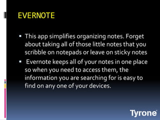 EVERNOTE
This app simplifies organizing notes. Forget
about taking all of those little notes that you
scribble on notepads or leave on sticky notes
Evernote keeps all of your notes in one place
so when you need to access them, the
information you are searching for is easy to
find on any one of your devices.