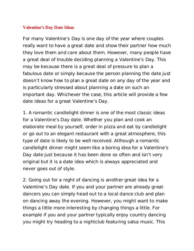 Valentine’s Day Date Ideas
For many Valentine’s Day is one day of the year where couples
really want to have a great date and show their partner how much
they love them and care about them. However, many people have
a great deal of trouble deciding planning a Valentine’s Day. This
may be because there is a great deal of pressure to plan a
fabulous date or simply because the person planning the date just
doesn’t know how to plan a great date on any day of the year and
is particularly stressed about planning a date on such an
important day. Whichever the case, this article will provide a few
date ideas for a great Valentine’s Day.
1. A romantic candlelight dinner is one of the most classic ideas
for a Valentine’s Day date. Whether you plan and cook an
elaborate meal by yourself, order in pizza and eat by candlelight
or go out to an elegant restaurant with a great atmosphere, this
type of date is likely to be well received. Although a romantic
candlelight dinner might seem like a boring idea for a Valentine’s
Day date just because it has been done so often and isn’t very
original but it is a date idea which is always appreciated and
never goes out of style.
2. Going out for a night of dancing is another great idea for a
Valentine’s Day date. If you and your partner are already great
dancers you can simply head out to a local dance club and plan
on dancing away the evening. However, you might want to make
things a little more interesting by changing things a little. For
example if you and your partner typically enjoy country dancing
you might try heading to a nightclub featuring salsa music. This
 