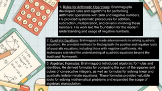 1. Rules for Arithmetic Operations: Brahmagupta
developed rules and algorithms for performing
arithmetic operations with zero and negative numbers.
He provided systematic procedures for addition,
subtraction, multiplication, and division involving these
numbers. His work laid the foundation for the modern
understanding and usage of negative numbers.
2. Quadratic Equations: Brahmagupta made advancements in solving quadratic
equations. He provided methods for finding both the positive and negative roots
of quadratic equations, including those with negative coefficients. His
techniques extended the understanding of quadratic equations beyond the
traditional framework.
3. Algebraic Formulas: Brahmagupta introduced algebraic formulas and
identities. He derived formulas for computing the sum of the squares and
cubes of consecutive integers, as well as formulas for solving linear and
quadratic indeterminate equations. These formulas provided valuable
tools for solving mathematical problems and expanded the scope of
algebraic manipulation.
 