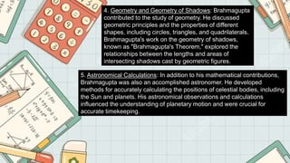 4. Geometry and Geometry of Shadows: Brahmagupta
contributed to the study of geometry. He discussed
geometric principles and the properties of different
shapes, including circles, triangles, and quadrilaterals.
Brahmagupta's work on the geometry of shadows,
known as "Brahmagupta's Theorem," explored the
relationships between the lengths and areas of
intersecting shadows cast by geometric figures.
5. Astronomical Calculations: In addition to his mathematical contributions,
Brahmagupta was also an accomplished astronomer. He developed
methods for accurately calculating the positions of celestial bodies, including
the Sun and planets. His astronomical observations and calculations
influenced the understanding of planetary motion and were crucial for
accurate timekeeping.
 