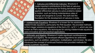 1. Calculus and Differential Calculus: Bhaskara II
made important contributions to the field of calculus.
He developed techniques for finding derivatives and
applied differential calculus to solve problems related
to motion, such as finding instantaneous rates of
change and tangents to curves. His work laid the
foundation for the development of calculus in India.
2. Indeterminate Equations: Bhaskara II is known for his solutions to
indeterminate equations, particularly the Pell equation. He provided methods
to find integer solutions to equations of the form x^2 - ny^2 = 1, which are now
known as Pell's equations. His techniques for solving indeterminate equations
were innovative and had practical applications.
3. Arithmetic and Algebra: Bhaskara II made significant contributions to
arithmetic and algebra. He developed efficient algorithms for arithmetic
operations, such as addition, subtraction, multiplication, and division. He also
introduced the concept of continued fractions and provided methods for
solving quadratic equations.
 