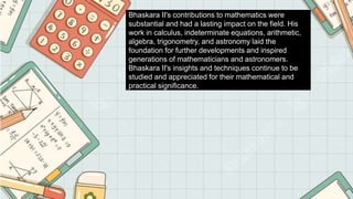 Bhaskara II's contributions to mathematics were
substantial and had a lasting impact on the field. His
work in calculus, indeterminate equations, arithmetic,
algebra, trigonometry, and astronomy laid the
foundation for further developments and inspired
generations of mathematicians and astronomers.
Bhaskara II's insights and techniques continue to be
studied and appreciated for their mathematical and
practical significance.
 