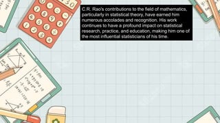 C.R. Rao's contributions to the field of mathematics,
particularly in statistical theory, have earned him
numerous accolades and recognition. His work
continues to have a profound impact on statistical
research, practice, and education, making him one of
the most influential statisticians of his time.
 