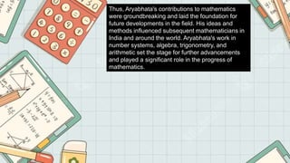 Thus, Aryabhata's contributions to mathematics
were groundbreaking and laid the foundation for
future developments in the field. His ideas and
methods influenced subsequent mathematicians in
India and around the world. Aryabhata's work in
number systems, algebra, trigonometry, and
arithmetic set the stage for further advancements
and played a significant role in the progress of
mathematics.
 
