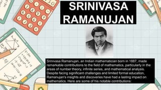SRINIVASA
RAMANUJAN
Srinivasa Ramanujan, an Indian mathematician born in 1887, made
remarkable contributions to the field of mathematics, particularly in the
areas of number theory, infinite series, and mathematical analysis.
Despite facing significant challenges and limited formal education,
Ramanujan's insights and discoveries have had a lasting impact on
mathematics. Here are some of his notable contributions:
 