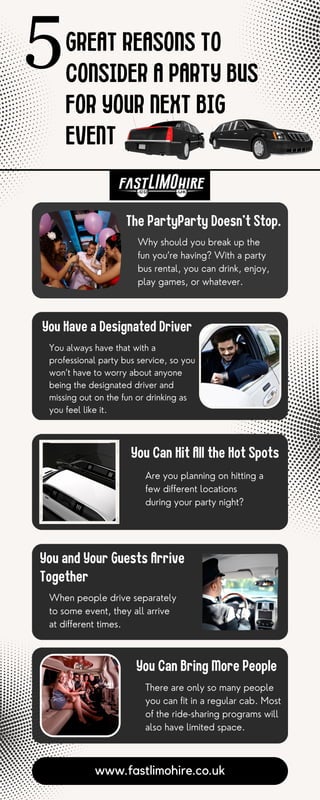 GREAT REASONS TO
CONSIDER A PARTY BUS
FOR YOUR NEXT BIG
EVENT
The PartyParty Doesn’t Stop.
Why should you break up the
fun you’re having? With a party
bus rental, you can drink, enjoy,
play games, or whatever.
www.fastlimohire.co.uk
You Have a Designated Driver
You always have that with a
professional party bus service, so you
won’t have to worry about anyone
being the designated driver and
missing out on the fun or drinking as
you feel like it.
You Can Hit All the Hot Spots
Are you planning on hitting a
few different locations
during your party night?
You and Your Guests Arrive
Together
When people drive separately
to some event, they all arrive
at different times.
You Can Bring More People
There are only so many people
you can fit in a regular cab. Most
of the ride-sharing programs will
also have limited space.
 