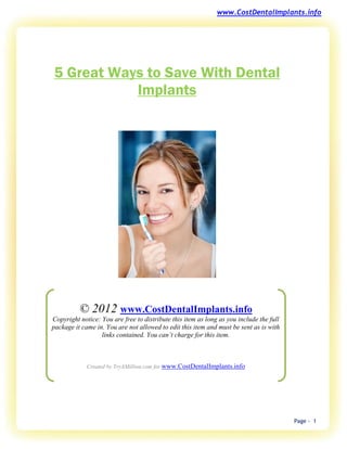 www.CostDentalImplants.info




5 Great Ways to Save With Dental
           Implants




          © 2012 www.CostDentalImplants.info
Copyright notice: You are free to distribute this item as long as you include the full
package it came in. You are not allowed to edit this item and must be sent as is with
                  links contained. You can’t charge for this item.



             Created by TryAMillion.com for www.CostDentalImplants.info




                                                                                         Page - 1
 