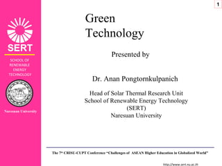 http://www.sert.nu.ac.th
SCHOOL OF
RENEWABLE
ENERGY
TECHNOLOGY
Green
Technology
Presented by
Dr. Anan Pongtornkulpanich
Head of Solar Thermal Research Unit
School of Renewable Energy Technology
(SERT)
Naresuan University
The 7th
CRISU-CUPT Conference “Challenges of ASEAN Higher Education in Globalized World”
Naresuan University
1
 